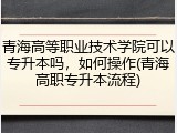 青海高等职业技术学院可以专升本吗，如何操作(青海高职专升本流程)
