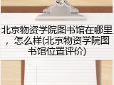 北京物资学院图书馆在哪里，怎么样(北京物资学院图书馆位置评价)