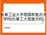 长春工业大学是国家重点大学吗(长春工大是重点吗)