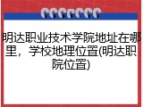 明达职业技术学院地址在哪里，学校地理位置(明达职院位置)