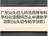 广东汕头幼儿师范高等专科学校在读期间怎么申请助学贷款(汕头幼专助学贷款)