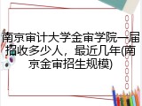 南京审计大学金审学院一届招收多少人，最近几年(南京金审招生规模)