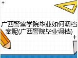 广西警察学院毕业如何调档案呢(广西警院毕业调档)