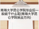 青海大学昆仑学院毕业后一般能干什么呢(青海大学昆仑学院就业方向)
