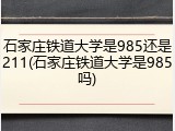 石家庄铁道大学是985还是211(石家庄铁道大学是985吗)