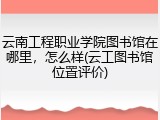 云南工程职业学院图书馆在哪里，怎么样(云工图书馆位置评价)