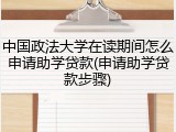 中国政法大学在读期间怎么申请助学贷款(申请助学贷款步骤)