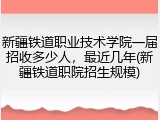 新疆铁道职业技术学院一届招收多少人，最近几年(新疆铁道职院招生规模)