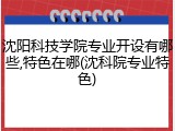 沈阳科技学院专业开设有哪些,特色在哪(沈科院专业特色)