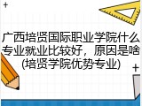 广西培贤国际职业学院什么专业就业比较好，原因是啥(培贤学院优势专业)