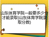 山东体育学院一般要多少分才能录取(山东体育学院录取分数)