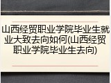 山西经贸职业学院毕业生就业大致去向如何(山西经贸职业学院毕业生去向)