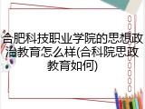 合肥科技职业学院的思想政治教育怎么样(合科院思政教育如何)