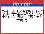 漳州职业技术学院可以专升本吗，如何操作(漳州专升本操作)