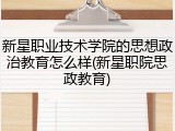 新星职业技术学院的思想政治教育怎么样(新星职院思政教育)