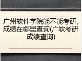 广州软件学院能不能考研，成绩在哪里查询(广软考研成绩查询)