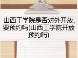 山西工学院是否对外开放，要预约吗(山西工学院开放预约吗)