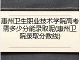 惠州卫生职业技术学院高考需多少分能录取呢(惠州卫院录取分数线)