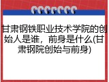 甘肃钢铁职业技术学院的创始人是谁，前身是什么(甘肃钢院创始与前身)
