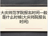 大庆师范学院报名时间一般是什么时候(大庆师院报名时间)