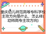 重庆幼儿师范高等专科学校主攻方向是什么，怎么样(幼师高专主攻方向)