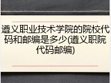 遵义职业技术学院的院校代码和邮编是多少(遵义职院代码邮编)