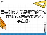 西安财经大学是哪里的学校，在哪个城市(西安财经大学在哪)