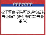 浙江警察学院可以进校后转专业吗？(浙江警院转专业条件)
