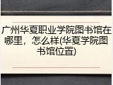 广州华夏职业学院图书馆在哪里，怎么样(华夏学院图书馆位置)