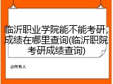 临沂职业学院能不能考研，成绩在哪里查询(临沂职院考研成绩查询)