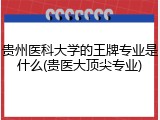 贵州医科大学的王牌专业是什么(贵医大顶尖专业)