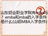 山东铝业职业学院有mba吗？emba和mba的入学条件是什么(山铝MBA入学条件)
