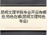 昆明文理学院专业开设有哪些,特色在哪(昆明文理特色专业)