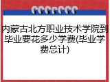 内蒙古北方职业技术学院到毕业要花多少学费(毕业学费总计)