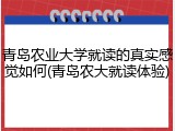青岛农业大学就读的真实感觉如何(青岛农大就读体验)