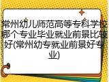 常州幼儿师范高等专科学校哪个专业毕业就业前景比较好(常州幼专就业前景好专业)