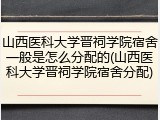 山西医科大学晋祠学院宿舍一般是怎么分配的(山西医科大学晋祠学院宿舍分配)