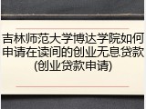 吉林师范大学博达学院如何申请在读间的创业无息贷款(创业贷款申请)