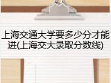 上海交通大学要多少分才能进(上海交大录取分数线)