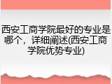 西安工商学院最好的专业是哪个，详细阐述(西安工商学院优势专业)