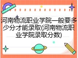 河南物流职业学院一般要多少分才能录取(河南物流职业学院录取分数)