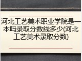 河北工艺美术职业学院是一本吗录取分数线多少(河北工艺美术录取分数)