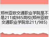 郑州亚欧交通职业学院是不是211或985高校(郑州亚欧交通职业学院非211/985)