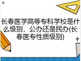 长春医学高等专科学校是什么级别，公办还是民办(长春医专性质级别)