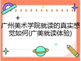 广州美术学院就读的真实感觉如何(广美就读体验)