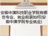安徽中澳科技职业学院有哪些专业，就业前景如何(安徽中澳学院专业就业)