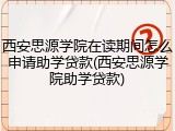 西安思源学院在读期间怎么申请助学贷款(西安思源学院助学贷款)