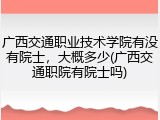 广西交通职业技术学院有没有院士，大概多少(广西交通职院有院士吗)