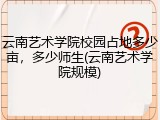 云南艺术学院校园占地多少亩，多少师生(云南艺术学院规模)