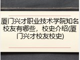 厦门兴才职业技术学院知名校友有哪些，校史介绍(厦门兴才校友校史)